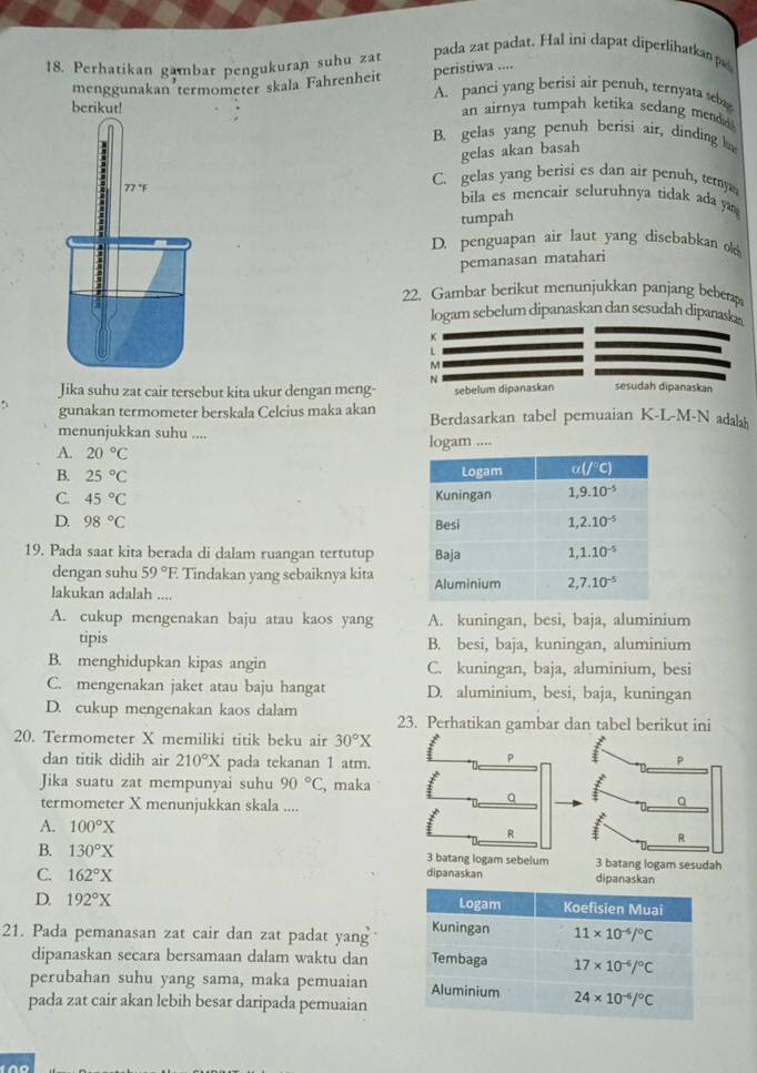 Perhatikan gambar pengukuran suhu zat
pada zat padat. Hal ini dapat diperlihatkan pa
menggunakan’termometer skala Fahrenheit peristiwa ....
A. panci yang berisi air penuh, ternyata seba
berikut!
an airnya tumpah ketika sedang mendid .
B. gelas yang penuh berisi air, dinding lu
gelas akan basah
C. gelas yang berisi es dan air penuh, temy
77 °F bila es mencair seluruhnya tidak ada ya 
tumpah
D. penguapan air laut yang disebabkan 
pemanasan matahari
22. Gambar berikut menunjukkan panjang beberap
logam sebelum dipanaskan dan sesudah dipanaska
L
M
N
Jika suhu zat cair tersebut kita ukur dengan meng- sebelum dipanaskan sesudah dipanaskan
D gunakan termometer berskala Celcius maka akan Berdasarkan tabel pemuaian K-L-M-N adala
menunjukkan suhu ....
A. 20°C logam ....
B. 25°C
C. 45°C
D. 98°C
19. Pada saat kita berada di dalam ruangan tertutup 
dengan suhu 59°F Tindakan yang sebaiknya kita
lakukan adalah ....
A. cukup mengenakan baju atau kaos yang A. kuningan, besi, baja, aluminium
tipis B. besi, baja, kuningan, aluminium
B. menghidupkan kipas angin C. kuningan, baja, aluminium, besi
C. mengenakan jaket atau baju hangat D. aluminium, besi, baja, kuningan
D. cukup mengenakan kaos dalam 23. Perhatikan gambar dan tabel berikut ini
20. Termometer X memiliki titik beku air 30°X
dan titik didih air 210°X pada tekanan 1 atm.
Jika suatu zat mempunyai suhu 90°C , maka
termometer X menunjukkan skala ....
A. 100°X
batang logam sebelum
B. 130°X dipanaskan 3 batang logam sesudah
C. 162°X dipanaskan
D. 192°X
21. Pada pemanasan zat cair dan zat padat yang
dipanaskan secara bersamaan dalam waktu dan
perubahan suhu yang sama, maka pemuaian
pada zat cair akan lebih besar daripada pemuaian