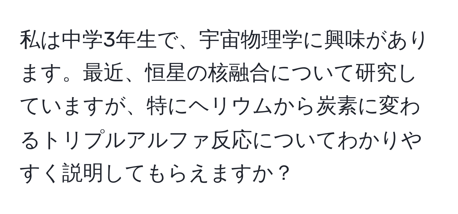 私は中学3年生で、宇宙物理学に興味があります。最近、恒星の核融合について研究していますが、特にヘリウムから炭素に変わるトリプルアルファ反応についてわかりやすく説明してもらえますか？