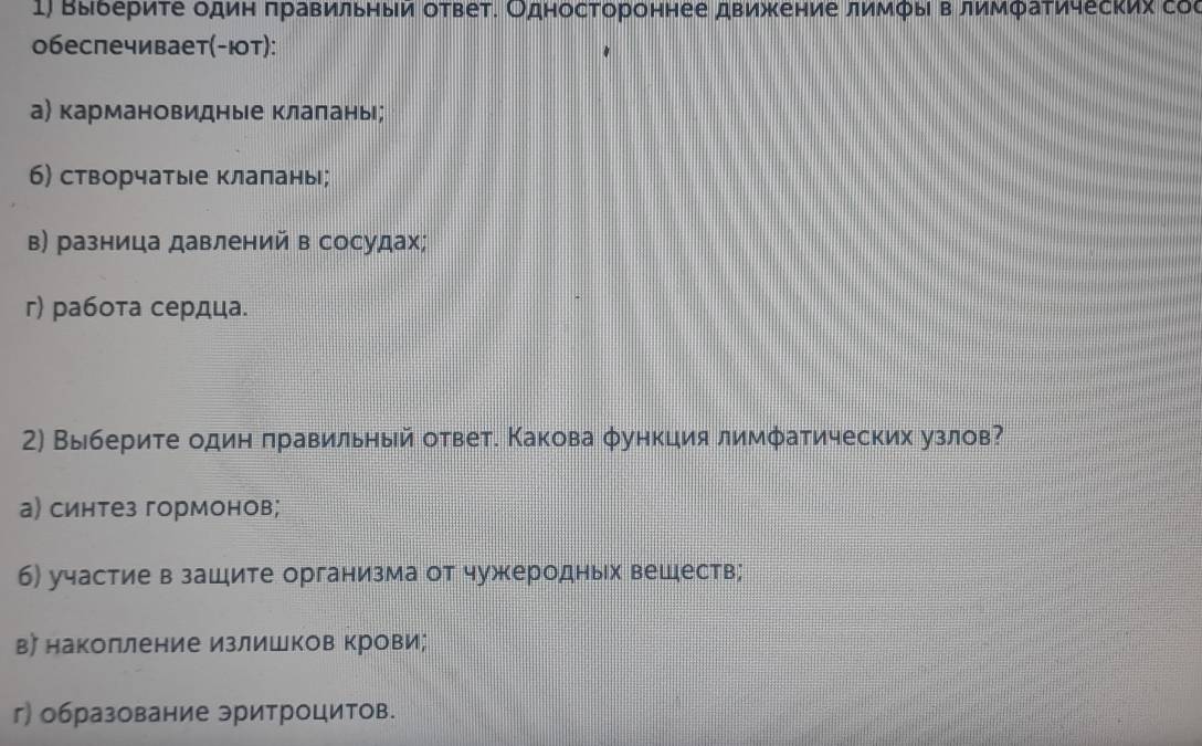 Βыδериτе один πравильныи ответ. Одностороннее движение лимфы в лимфаτических соς
обеслечивает(-ют):
а) кармановидные клаланы;
б) сторчатые клапаны;
в) разница давлений в сосудах;
г) работа сердца.
2) Выберите один πравильный ответ. Какова φункция лимфатических узлов?
а) синтез гормонов;
б) участие в зашите организма от чужеродных вешеств;
в〕 наколление излишков крови;
г) образование эритроцитов.