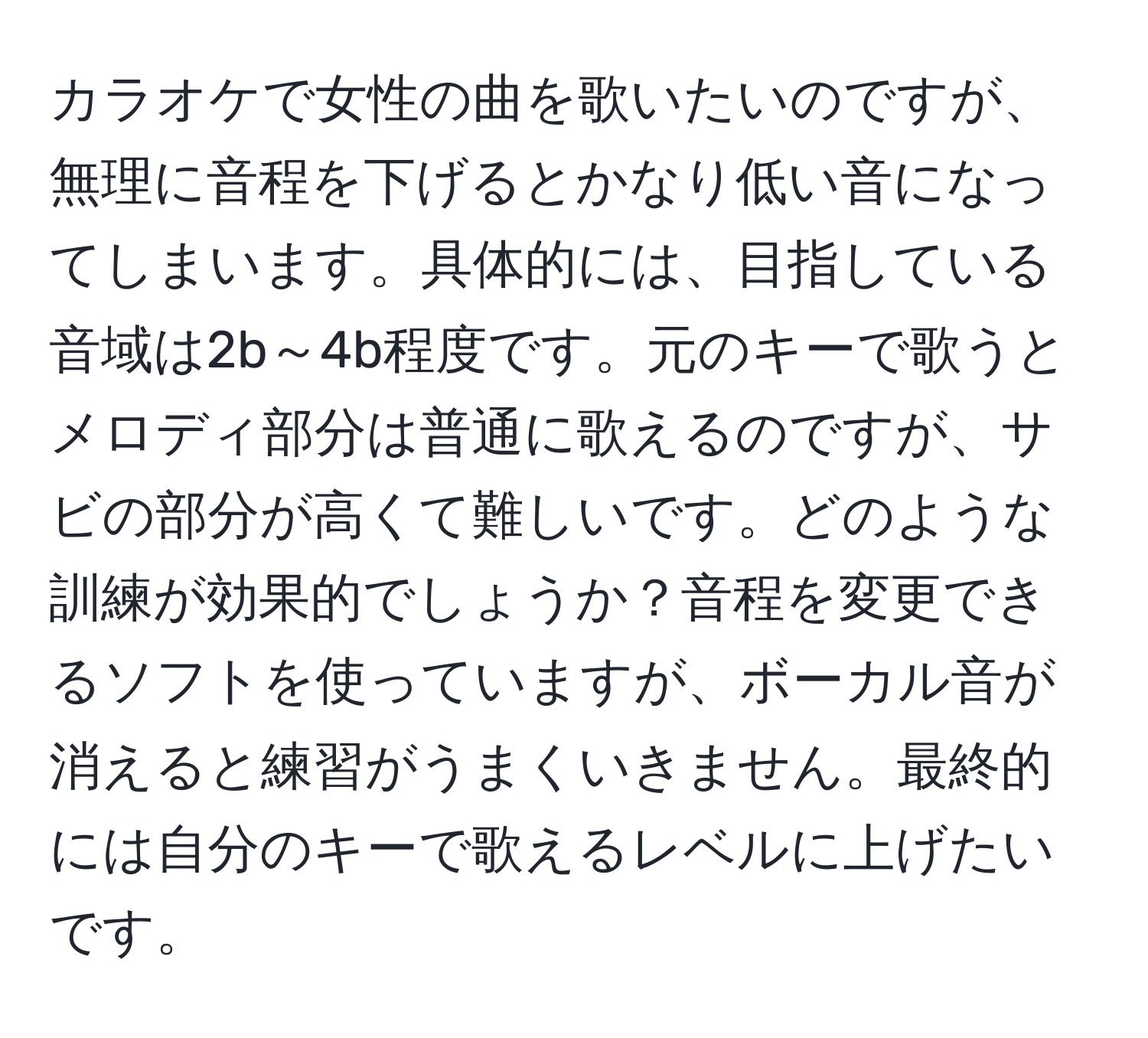 カラオケで女性の曲を歌いたいのですが、無理に音程を下げるとかなり低い音になってしまいます。具体的には、目指している音域は2b～4b程度です。元のキーで歌うとメロディ部分は普通に歌えるのですが、サビの部分が高くて難しいです。どのような訓練が効果的でしょうか？音程を変更できるソフトを使っていますが、ボーカル音が消えると練習がうまくいきません。最終的には自分のキーで歌えるレベルに上げたいです。