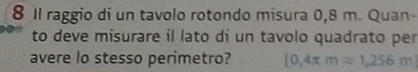 8 1l raggio di un tavolo rotondo misura 0,8 m. Quan- 
to deve misurare il lato di un tavolo quadrato per 
avere lo stesso perimetro?  0,4π mapprox 1,256m