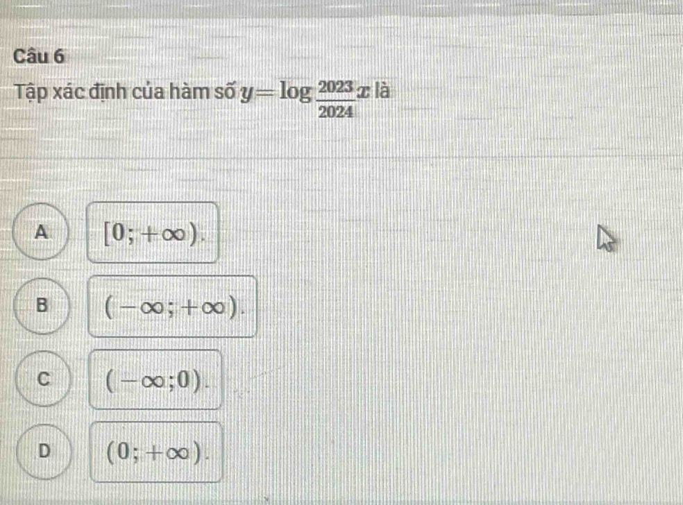 Tập xác định của hàm số y=log  2023/2024 x là
A [0;+∈fty ).
B (-∈fty ;+∈fty ).
C (-∈fty ;0).
D (0;+∈fty ).