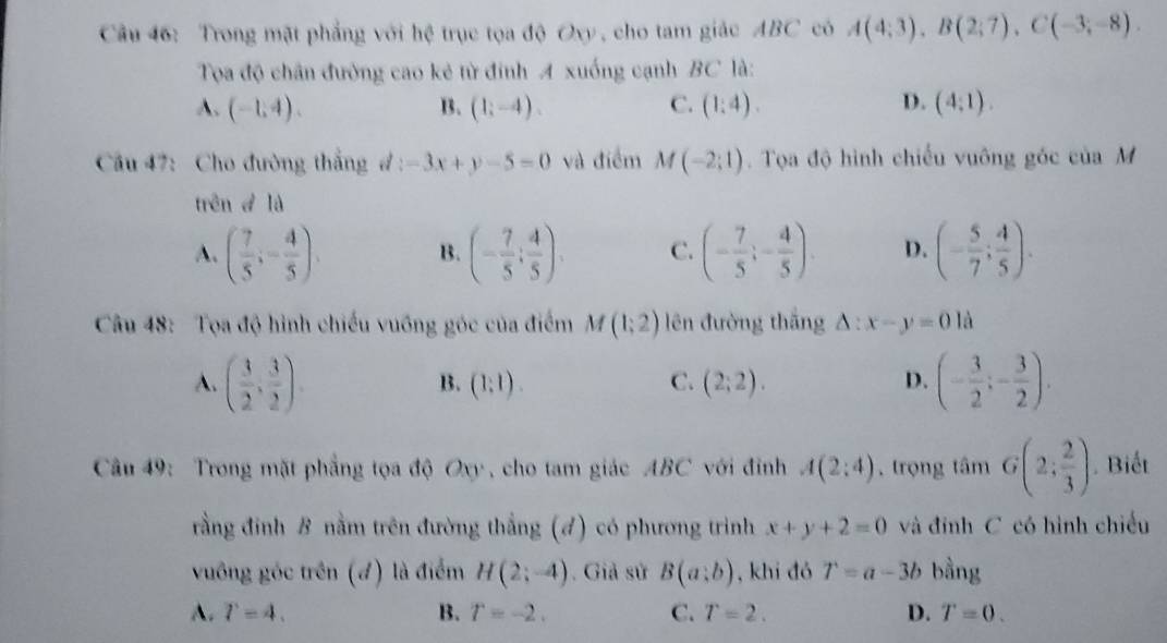 Trong mặt phẳng với hệ trục tọa độ Oxy , cho tam giác ABC có A(4;3),B(2;7),C(-3;-8).
Tọa độ chân đường cao kẻ từ đính A xuống cạnh BC là:
A. (-1,4). B. (1;-4). C. (1:4). D. (4:1).
Cầu 47: Cho đường thắng d:-3x+y-5=0 và điểm M(-2;1).  Tọa độ hình chiếu vuông góc của M
trên đ là
A. ( 7/5 ;- 4/5 ). B. (- 7/5 ; 4/5 ), C. (- 7/5 ;- 4/5 ). D. (- 5/7 ; 4/5 ).
Cầu 48: Tọa độ hình chiếu vuồng góc của điểm M(1;2) lên đường thắng △ :x-y=0 là
A. ( 3/2 , 3/2 ). (- 3/2 ;- 3/2 ).
B. (1:1). C. (2;2). D.
Câu 49: Trong mặt phẳng tọa độ Oxy , cho tam giác ABC với đỉnh A(2:4) , trọng tâm G(2; 2/3 ). Biết
rằng đinh B nằm trên đường thắng (đ) có phương trình x+y+2=0 và đính C có hình chiều
vuông góc trên (đ) là điểm H(2;-4). Giả sử B(a;b) , khi đó T=a-3b bằng
A. T=4, B. T=-2. C. T=2. D. T=0.