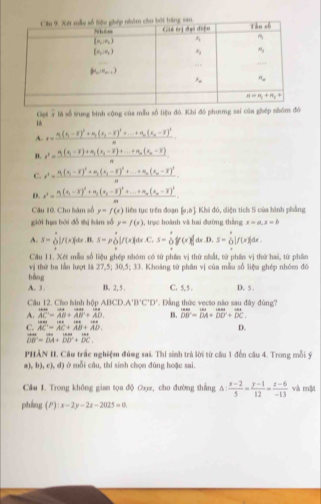 Gội x là số trung bình cộng của mẫu số liệu đó. Khi đó phương sai của ghép nhóm đó
là
A. s=frac H_1(s_1-overline x)^2+H_2(x_2-overline x)^2+...+H_m(x_m-overline x)^2n,
B. s^2=frac n_1(s_1-overline x)+n_2(x_2-overline x)+...+n_m(x_m-overline x),
"
C. s^2=frac n_1(s_1-overline x)^2+n_2(s_2-overline x)^2+...+n_m(x_m-overline x)^2,
D. s^2=frac n_1(x_1-overline x)^2+n_2(x_2-overline x)^2+...+n_m(x_m-overline x)^2,
,,,
Câu 10, Cho hàm số y=f(x) liên tục trên đoạn [a;b]Khid6 , diện tích S của hình phẳng
giới hạn bởi đồ thị hàm số y=f(x) , trục hoành và hai đường thắng x=a,x=b
A. s=beginarrayr s oendarray |f(x)| dx.B. s=po|f(x)| dx.C. s=beginarrayr b oendarray forall (x) dx.D. S=beginarrayr b Oendarray |f(x)|dx.
Câu 11. Xét mẫu số liệu ghép nhóm có tứ phân vị thứ nhất, tứ phân vị thứ hai, tứ phân
vị thứ ba lần lượt là 27,5; 30,5; 33. Khoảng tứ phân vị của mẫu số liệu ghép nhóm đó
bằng
A. 3 . B. 2, 5 . C. 5, 5 . D. 5 .
Câu 12. Cho hình hộp ABCD.A'B'C'D'. Đẳng thức vecto nào sau đây đúng?
A. overline AC'=overline AB+overline AB'+overline AD' B. beginarrayr omega as DB'=beginarrayr omega endarray endarray beginarrayr uu DB'=overline DA+overline DD'+beginarrayr omega C. overline DCendarray
C. AC'=AC+AB+AD. D.
beginarrayr tan as DBendarray =beginarrayr t DAendarray +beginarrayr tes DD'+endarray  tan a/DC  endarray
LHH
PHẢN II. Câu trắc nghiệm đúng sai. Thí sinh trả lời từ câu 1 đến câu 4. Trong mỗi ý
a), b), c), d) ở mỗi câu, thí sinh chọn đúng hoặc sai.
Câu 1. Trong không gian tọa độ Oxyz, cho đường thẳng △:  (x-2)/5 = (y-1)/12 = (z-6)/-13  và mặt
phẳng (P) :x-2y-2z-2025=0.