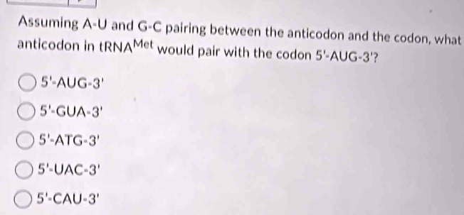 Assuming A-U and G-C pairing between the anticodon and the codon, what
anticodon in tRNA^(Met) would pair with the codon 5'-AUG-3' ?
5'-AUG-3'
5'-GUA-3'
5'-ATG-3'
5'-UAC-3'
5'-CAU-3'