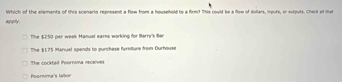 Which of the elements of this scenario represent a flow from a household to a firm? This could be a flow of dollars, inputs, or outputs. Check all that
apply.
The $250 per week Manuel earns working for Barry's Bar
The $175 Manuel spends to purchase furniture from Ourhouse
The cocktail Poornima receives
Poornima's labor