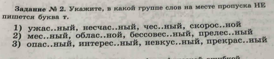 Задание Ν 2. Укажите, вкакойгруцце слов на месте пропуска НE
пишется буква т.
1) ужас..ный, несчас..ный, чес..ный, скорос..ной
2) мес.ный, облас.ной, бессовес.ный, прелес.ный
3) опас.ный, интерес.ный, невкус.ный, прекрас.ный