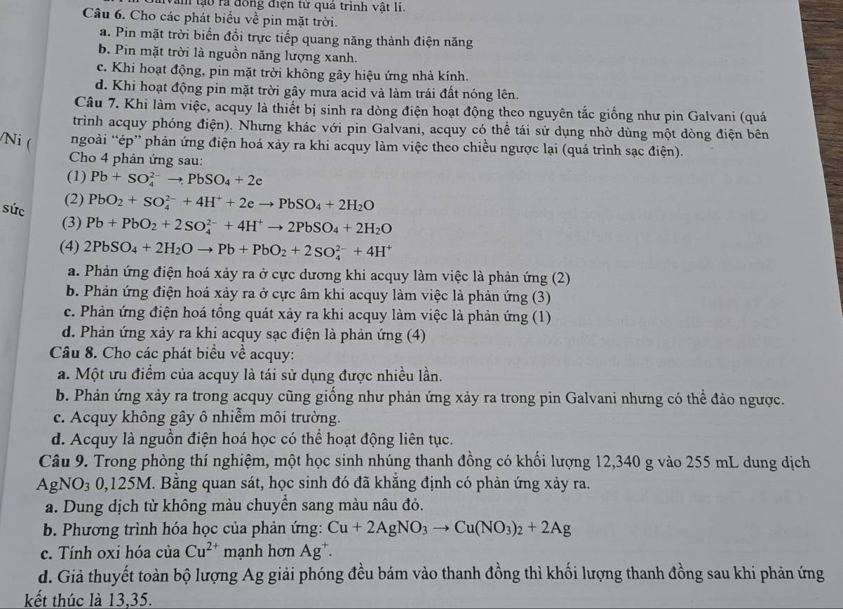 văn tạo ra đồng điện từ quả trình vật lí.
Câu 6. Cho các phát biểu về pin mặt trời.
a. Pin mặt trời biến đổi trực tiếp quang năng thành điện năng
b. Pin mặt trời là nguồn năng lượng xanh.
c. Khi hoạt động, pin mặt trời không gây hiệu ứng nhà kính.
d. Khi hoạt động pin mặt trời gây mưa acid và làm trái đất nóng lên.
Câu 7. Khi làm việc, acquy là thiết bị sinh ra dòng điện hoạt động theo nguyên tắc giống như pin Galvani (quá
trình acquy phóng điện). Nhưng khác với pin Galvani, acquy có thể tái sử dụng nhờ dùng một dòng điện bên
Ni ( ngoài “ép” phản ứng điện hoá xảy ra khi acquy làm việc theo chiều ngược lại (quá trình sạc điện).
Cho 4 phản ứng sau:
(1) Pb+SO_4^((2-)to PbSO_4)+2e
(2) PbO_2+SO_4^((2-)+4H^+)+2eto PbSO_4+2H_2O
súc Pb+PbO_2+2SO_4^((2-)+4H^+)to 2PbSO_4+2H_2O
(3)
(4) 2PbSO_4+2H_2Oto Pb+PbO_2+2SO_4^((2-)+4H^+)
a. Phản ứng điện hoá xảy ra ở cực dương khi acquy làm việc là phản ứng (2)
b. Phản ứng điện hoá xảy ra ở cực âm khi acquy làm việc là phản ứng (3)
c. Phản ứng điện hoá tổng quát xảy ra khi acquy làm việc là phản ứng (1)
d. Phản ứng xảy ra khi acquy sạc điện là phản ứng (4)
Câu 8. Cho các phát biểu về acquy:
a. Một ưu điểm của acquy là tái sử dụng được nhiều lần.
b. Phản ứng xảy ra trong acquy cũng giống như phản ứng xảy ra trong pin Galvani nhưng có thể đảo ngược.
c. Acquy không gây ô nhiễm môi trường.
d. Acquy là nguồn điện hoá học có thể hoạt động liên tục.
Câu 9. Trong phòng thí nghiệm, một học sinh nhúng thanh đồng có khối lượng 12,340 g vào 255 mL dung dịch
AgNO_30,125M. Bằng quan sát, học sinh đó đã khẳng định có phản ứng xảy ra.
a. Dung dịch từ không màu chuyển sang màu nâu đỏ.
b. Phương trình hóa học của phản ứng: Cu+2AgNO_3to Cu(NO_3)_2+2Ag
c. Tính oxi hóa của Cu^(2+) mạnh hơn Ag^+.
d. Giả thuyết toàn bộ lượng Ag giải phóng đều bám vào thanh đồng thì khối lượng thanh đồng sau khi phản ứng
kết thúc là 13,35.