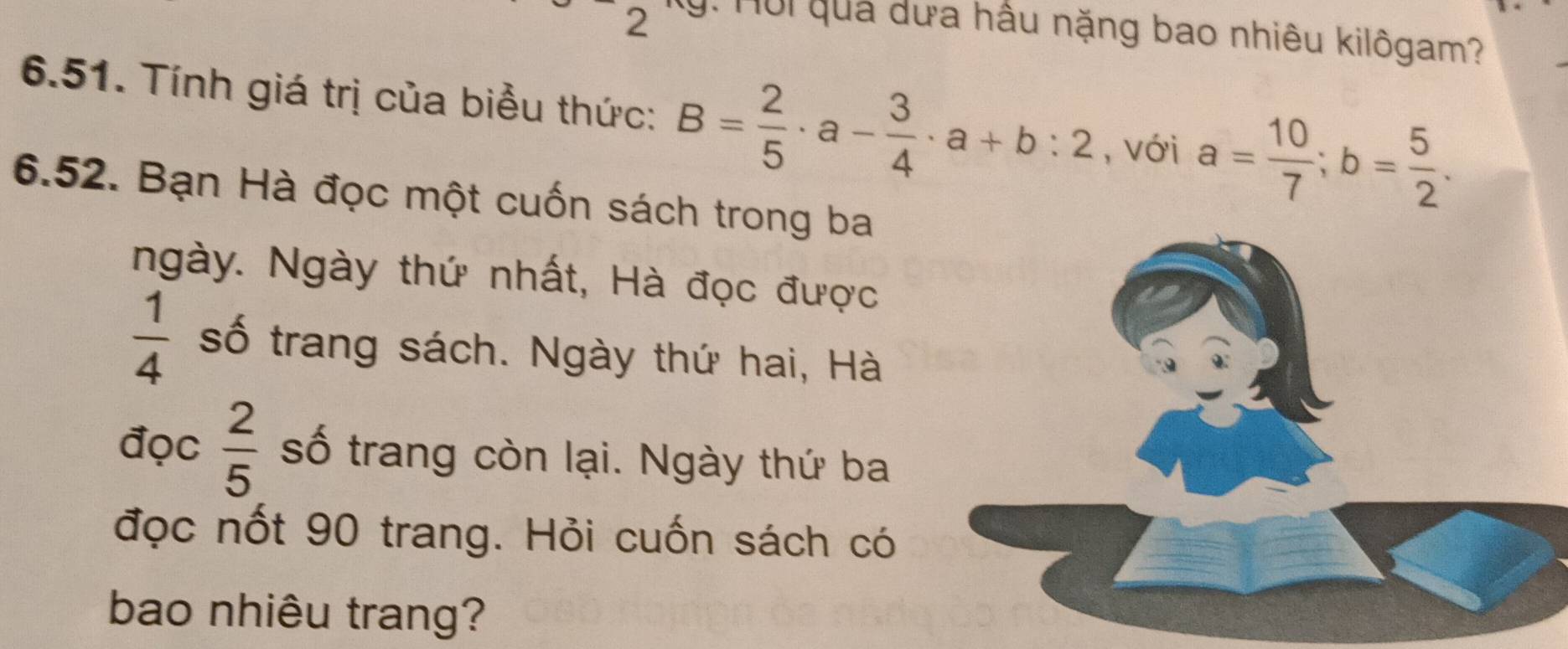 Hội quả dưa hầu nặng bao nhiêu kilôgam? 
6.51. Tính giá trị của biểu thức: B= 2/5 · a- 3/4 · a+b:2 , với a= 10/7 ; b= 5/2 . 
6.52. Bạn Hà đọc một cuốn sách trong ba 
ngày. Ngày thứ nhất, Hà đọc được
 1/4  số trang sách. Ngày thứ hai, Hà 
đọc  2/5  số trang còn lại. Ngày thứ ba 
đọc nốt 90 trang. Hỏi cuốn sách có 
bao nhiêu trang?