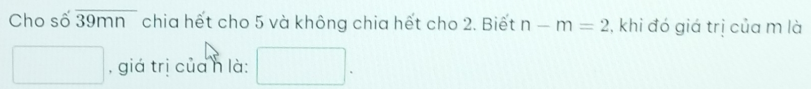 Cho số overline 39mn chia hết cho 5 và không chia hết cho 2. Biết n-m=2 , khi đó giá trị của m là 
□ , giá trị củah là: □