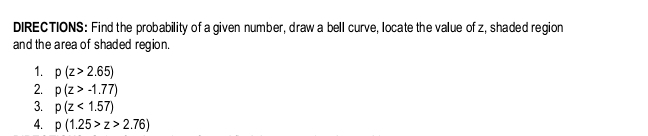 DIRECTIONS: Find the probability of a given number, draw a bell curve, locate the value of z, shaded region 
and the area of shaded region. 
1. p(z>2.65)
2. p(z>-1.77)
3. p(z<1.57)
4. p(1.25>z>2.76)