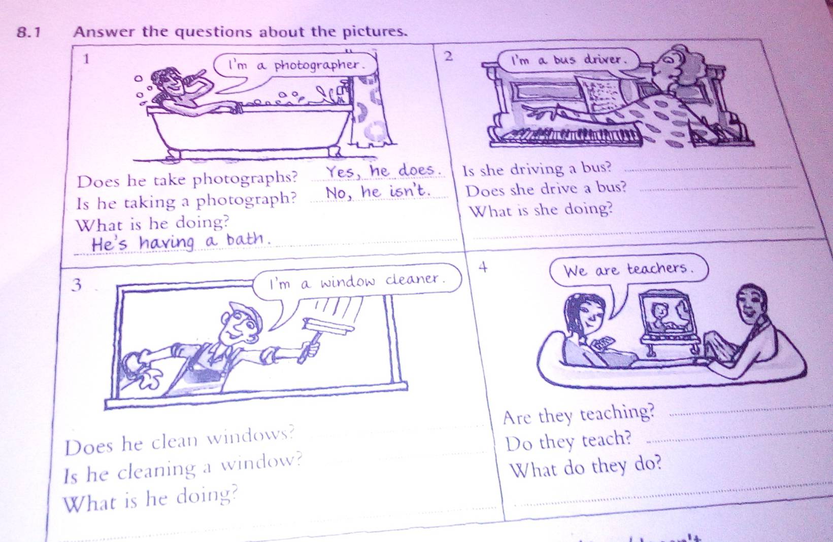 8.1 Answer the questions about the pictures. 
Does he take photographs? _Is she driving a bus?__ 
Is he taking a photograph? _Does she drive a bus? 
What is she doing? 
_ 
What is he doing? 
_
3
4
_ 
_ 
Does he clean windows? _Are they teaching?_ 
Do they teach? 
_ 
Is he cleaning a window? 
What do they do? 
What is he doing?_