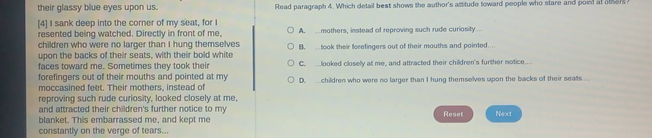 their glassy blue eyes upon us. Read paragraph 4. Which detail best shows the author's attitude toward people who stare and point at others?
[4] I sank deep into the corner of my seat, for I
resented being watched. Directly in front of me, A. …mothers, instead of reproving such rude curiosity....
children who were no larger than I hung themselves
B. .took their forefingers out of their mouths and pointed....
upon the backs of their seats, with their bold white
faces toward me. Sometimes they took their C. .looked closely at me, and attracted their children's further notice ..
forefingers out of their mouths and pointed at my
D. .children who were no larger than I hung themselves upon the backs of their seats....
moccasined feet. Their mothers, instead of
reproving such rude curiosity, looked closely at me,
and attracted their children's further notice to my
Reset Next
blanket. This embarrassed me, and kept me
constantly on the verge of tears...