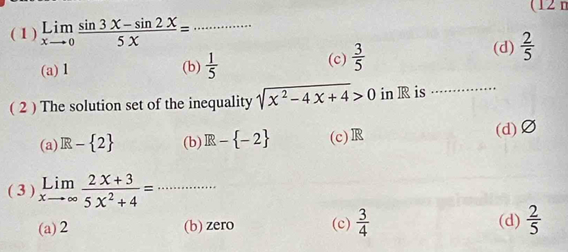 (12 n
( 1 ) limlimits _xto 0 (sin 3x-sin 2x)/5x = _
(a) 1 (b)  1/5  (c)  3/5 
(d)  2/5 
( 2 ) The solution set of the inequality sqrt(x^2-4x+4)>0 in R is_
(a) R- 2 (b) R- -2 (c) R (d) Ø
( 3 ) limlimits _xto ∈fty  (2x+3)/5x^2+4 = _
(a) 2 (b) zero (c)  3/4  (d)  2/5 