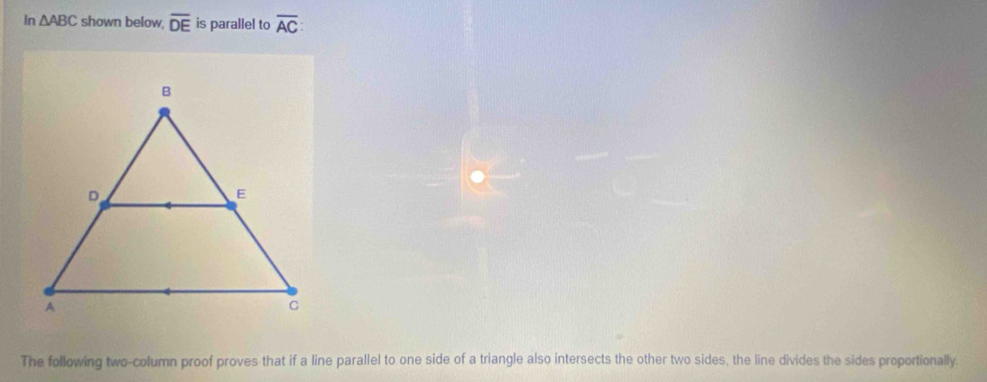 In △ ABC shown below, overline DE is parallel to overline AC : 
The following two-column proof proves that if a line parallel to one side of a triangle also intersects the other two sides, the line divides the sides proportionally.