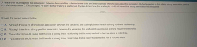 A researcher investigating the association between two variables collected some dats and was surprised when he calculated the comsatien. He had expected to fist a tary strong asecaion wi the
correfation was rear 0. Discouraged, he didn't bother making a scatterplot, Explain to him how the scatterplot could still reveal the strong essocition te inteeted
Choose the correct answer below.
A. Although there is no strong linear association between the variables, the scatterplot could reveal a strong nonlinear relationship
B. Although there is no strong positive association between the variables, the scatterplot could reveal a strong negative relationship
C. The scatterplot could reveal that there is a strong linear relationship that is nearly vertical but whose slope is not infinite
D. The scatterplot could reveal that there is a strong linear relationship that is nearly horizontal but has a nonzero slope.