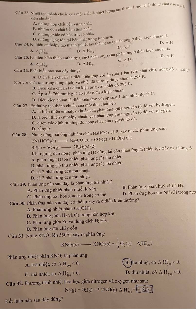 Nhiệt tạo thành chuẩn của một chất là nhiệt lượng tạo thành 1 mol chất đó từ chất nào ở điều
kiện chuẩn?
A. những hợp chất bền vững nhất.
B. những đơn chất bền vững nhất.
C. những oxide có hóa trị cao nhất.
D. những dạng tồn tại bền nhất trong tự nhiên.
Câu 24. Kí hiệu enthalpy tạo thành (nhiệt tạo thành) của phản ứng ở điều kiện chuẩn là
D. △ _fH
C. ∆,H
A. △ _rH_(298)° B. △ _fH_(298)°
Cầu 25. Kí hiệu biến thiên enthalpy (nhiệt phản ứng) của phản ứng ở điều kiện chuẩn là
D. △ _fH
A. △ _rH_(298)° B. △ _fH_(298)° C. △ H
Câu 26. Phát biểu nào sau đây đúng?
A. Điền kiện chuẩn là điều kiện ứng với áp suất 1 bar (với chất khí), nồng độ 1 mol L
(đối với chất tan trong dung dich) và nhiệt độ thường được chọn là 298 K.
B. Điều kiện chuẩn là điều kiện ứng với nhiệt độ 298 K.
C. Áp suất 760 mmHg là áp suất ở điều kiện chuẩn.
D. Điều kiện chuẩn là điều kiện ứng với áp suất 1atm, nhiệt độ 0°C.
Câu 27. Enthalpy tạo thành chuẩn của một đơn chất bền
A. là biến thiên enthalpy chuân của phản ứng giữa nguyên tố đó với hydrogen.
B. là biến thiên enthalpy chuẩn của phản ứng giữa nguyên tố đó với oxygen.
C. được xác định từ nhiệt độ nóng chảy của nguyên tố đó.
D. bằng 0.
Câu 28. Nung nóng hai ống nghiệm chứa N NaHCO_3 và P, xảy ra các phản ứng sau:
2NaHCO_3(s)to Na_2CO_3(s)+CO_2(g)+H_2O(g)(l)
4P(s)+5O_2(g)to 2P_2O_5(s)(2)
Khi ngừng đun nóng, phản ứng (1) dừng lại còn phản ứng (2) tiếp tục xảy ra, chứng tỏ
A. phản ứng (1) toả nhiệt, phản ứng (2) thu nhiệt.
B. phản ứng (1) thu nhiệt, phản ứng (2) toà nhiệt.
C. cả 2 phản ứng đều toả nhiệt.
D. cả 2 phản ứng đều thu nhiệt.
Câu 29. Phản ứng nào sau đây là phản ứng toả nhiệt?
A. Phản ứng nhiệt phân muối KNO_3. B. Phản ứng phân huỳ khí NH_3.
C. Phản ứng oxi hoá glucose trong cơ thể. D. Phản ứng hoà tan NH₄Cl trong nướ
Câu 30. Phản ứng nào sau đây có thể tự xảy ra ở điều kiện thường?
A. Phản ứng nhiệt phân Cu(OH)_2.
B. Phản ứng giữa H_2 và O_2 trong hỗn hợp khí.
C. Phản ứng giữa Zn và dung dịch H_2SO_4.
D. Phản ứng đốt cháy cồn.
Câu 31. Nung KNO_3 lên 550°Cxa ảy ra phản ứng:
KNO_3(s)to KNO_2(s)+ 1/2 O_2(g)△ _rH_(298)°
Phản ứng nhiệt phân KNO_3 là phản ứng
A. toả nhiệt, có △ _rH_(298)^o<0. B. thu nhiệt, có △ _rH_(298)°>0.
C. toả nhiệt, có △ _rH_(298)°>0. D. thu nhiệt, có △ _rH_(298)°<0.
Câu 32. Phương trình nhiệt hóa học giữa nitrogen và oxygen như sau:
N_2(g)+O_2(g)to 2NO(g)△ _rH_(298)°=+180kJ
Kết luận nào sau đây đúng?