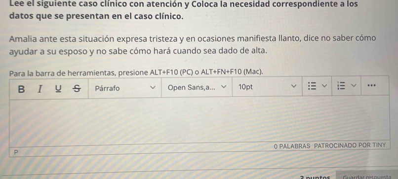 Lee el siguiente caso clínico con atención y Coloca la necesidad correspondiente a los 
datos que se presentan en el caso clínico. 
Amalia ante esta situación expresa tristeza y en ocasiones manifiesta llanto, dice no saber cómo 
ayudar a su esposo y no sabe cómo hará cuando sea dado de alta. 
Para la barra de herramientas, presione ALT+F10 (PC) o ALT+FN+F10 (Mac). 
B I U Párrafo Open Sans,a... 10pt 
… 
0 PALABRAS PATROCINADO POR TINY 
P 
2 nuntos Guardar resnuesta