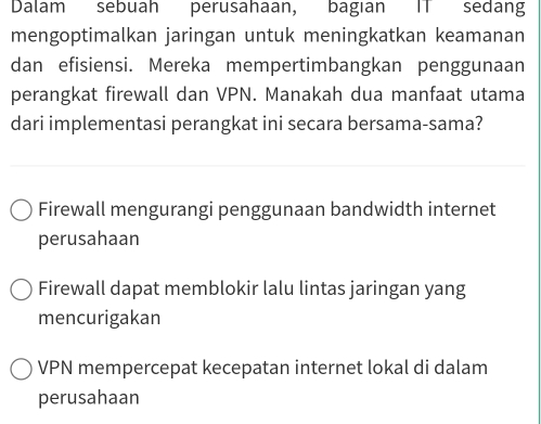 Dalam sebuah perusahaan, bagian IT sedang
mengoptimalkan jaringan untuk meningkatkan keamanan
dan efisiensi. Mereka mempertimbangkan penggunaan
perangkat firewall dan VPN. Manakah dua manfaat utama
dari implementasi perangkat ini secara bersama-sama?
Firewall mengurangi penggunaan bandwidth internet
perusahaan
Firewall dapat memblokir lalu lintas jaringan yang
mencurigakan
VPN mempercepat kecepatan internet lokal di dalam
perusahaan