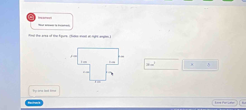 Incorrect 
Your answer is incorrect. 
Find the area of the figure. (Sides meet at right angles.)
28cm^2
× 5 
Try one last time 
Recheck Save For Later Su