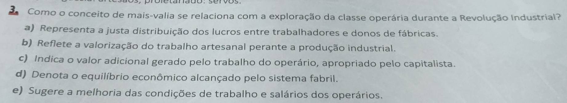 Como o conceito de mais-valia se relaciona com a exploração da classe operária durante a Revolução Industrial?
a) Representa a justa distribuição dos lucros entre trabalhadores e donos de fábricas.
b) Reflete a valorização do trabalho artesanal perante a produção industrial.
c) Indica o valor adicional gerado pelo trabalho do operário, apropriado pelo capitalista.
d) Denota o equilíbrio econômico alcançado pelo sistema fabril.
e) Sugere a melhoria das condições de trabalho e salários dos operários.