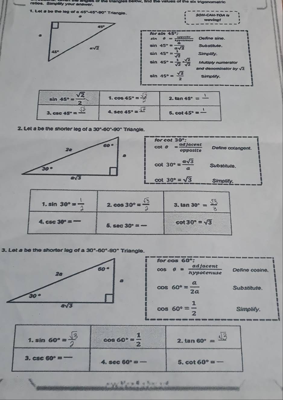 ratios. Simplify your answer. e angles of the thangles below, find the values of the six trigonometric
1. Let a be the leg of a 45°-45°-90° Triangle.
SOH-CAH-TOA Is
wavingt
forsin 45°:
Defino sine.
sin beginarrayr θ = opprite/hyputer  sin 45°= a/asqrt(2) endarray Sub stilute.
sin 45°= 1/sqrt(2)  Simplify.
sin 45°= 1/sqrt(2) ·  sqrt(2)/sqrt(2)  Multiply numerator
and denominator bysqrt(2)
sin 45°= sqrt(2)/2  Simplity.
2. Let a be the shorter leg of a 30°· 60°· 90° Triangle.
forcot 30°:
cot θ = adjacent/opposite  Define colangent.
cot 30°= asqrt(3)/a  Substitule.
cot 30°=sqrt(3) Simplify.
3. Let a be the shorter leg of a 30°-60°-90° Triangle.
for cos 60°
Define cosine.
cos θ = adjacent/hypotenuse 
cos 60°= a/2a 
Sub stitute.
cos 60°= 1/2 
Simplify.
1. sin 60°= sqrt(3)/2  cos 60°= 1/2  tan 60°=frac sqrt(3)
2
3. csc 60°=overline  4. sec 60°=- 5. cot 60°=-