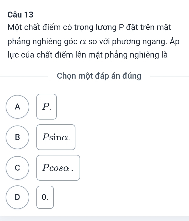 Một chất điểm có trọng lượng P đặt trên mặt
phẳng nghiêng góc α so với phương ngang. Áp
lực của chất điểm lên mặt phẳng nghiêng là
Chọn một đáp án đúng
A P.
B Psina.
C Pcosα.
D 0.