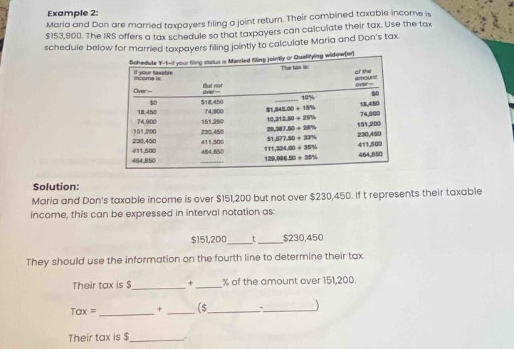 Example 2:
Maria and Don are married taxpayers filing a joint return. Their combined taxable income is
$153,900. The IRS offers a tax schedule so that taxpayers can calculate their tax. Use the tax
schedule below for married taxpayers filing jointly to calculate Maria and Don’s tax.
Solution:
Maria and Don’s taxable income is over $151,200 but not over $230,450. If t represents their taxable
income, this can be expressed in interval notation as:
$151,200_ t_ $230,450
They should use the information on the fourth line to determine their tax.
Their tax is $_ + _% of the amount over 151,200.
Tax = _+ _($_
_J
Their tax is $_