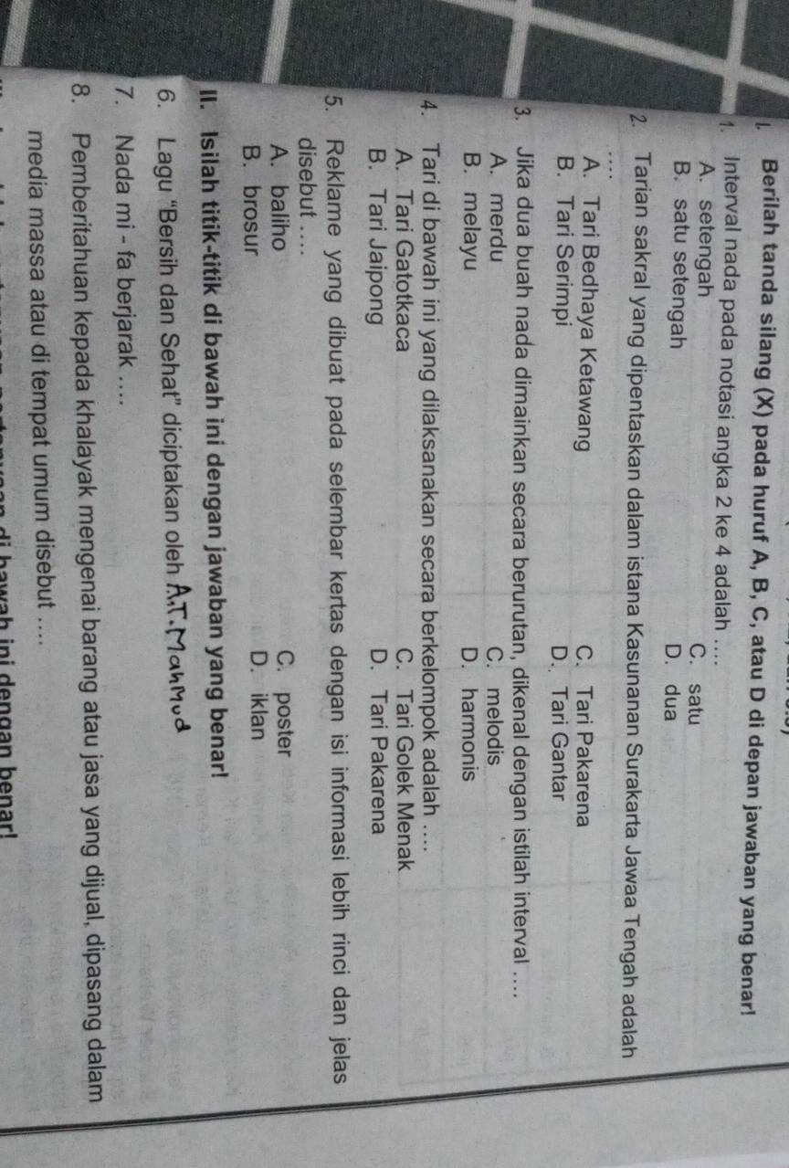 Berilah tanda silang (X) pada huruf A, B, C, atau D di depan jawaban yang benar!
1. Interval nada pada notasi angka 2 ke 4 adalah ….
A. setengah C. satu
B. satu setengah D. dua
2. Tarian sakral yang dipentaskan dalam istana Kasunanan Surakarta Jawaa Tengah adalah
A. Tari Bedhaya Ketawang C. Tari Pakarena
B. Tari Serimpi D. Tari Gantar
3. Jika dua buah nada dimainkan secara berurutan, dikenal dengan istilah interval ..
A. merdu C. melodis
B. melayu D. harmonis
4. Tari di bawah ini yang dilaksanakan secara berkelompok adalah ....
A. Tari Gatotkaca C. Tari Golek Menak
B. Tari Jaipong D. Tari Pakarena
5. Reklame yang dibuat pada selembar kertas dengan isi informasi lebih rinci dan jelas
disebut ....
A. baliho C. poster
B. brosur D. iklan
II. Isilah titik-titik di bawah ini dengan jawaban yang benar!
6. Lagu “Bersih dan Sehat” diciptakan oleh
7. Nada mi - fa berjarak ..
8. Pemberitahuan kepada khalayak mengenai barang atau jasa yang dijual, dipasang dalam
media massa atau di tempat umum disebut ....
i h a w ah ini dengan benar!