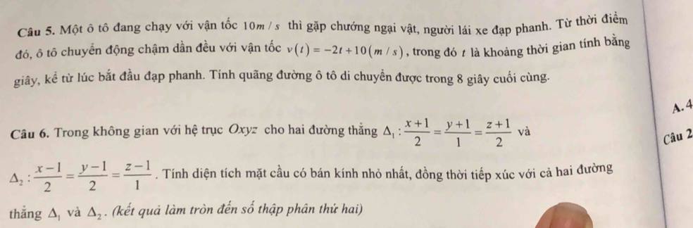 Một ô tô đang chạy với vận tốc 10m / s thì gặp chướng ngại vật, người lái xe đạp phanh. Từ thời điểm
đó, ô tô chuyển động chậm dần đều với vận tốc v(t)=-2t+10(m/s) , trong đó t là khoảng thời gian tính bằng
giây, kể từ lúc bắt đầu đạp phanh. Tính quãng đường ô tô di chuyền được trong 8 giây cuối cùng.
A. 4
Câu 6. Trong không gian với hệ trục Oxyz cho hai đường thẳng △ _1: (x+1)/2 = (y+1)/1 = (z+1)/2 va
Câu 2
△ _2: (x-1)/2 = (y-1)/2 = (z-1)/1 . Tính diện tích mặt cầu có bán kính nhỏ nhất, đồng thời tiếp xúc với cả hai đường
thắng △ _1 và △ _2. (kết quả làm tròn đến số thập phân thứ hai)