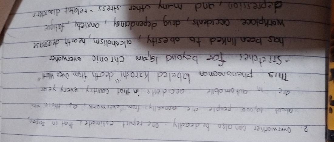 overworker can also be deadly. one repurt estimates that in 30pon
about 10 000 people ae annually from everwork, as those xo 
die in automobile accidents in that country every year 
This phenoneenon lobeled Karoshi" deoth from over Won' 
-Srictchei for beyand 1gan chronic overwoner 
has been linked to obesity alcoholism, hearth dearease 
workplace accidents, drug dependancy, anxiety, farige 
depression, and many other stress relaxed dinsies