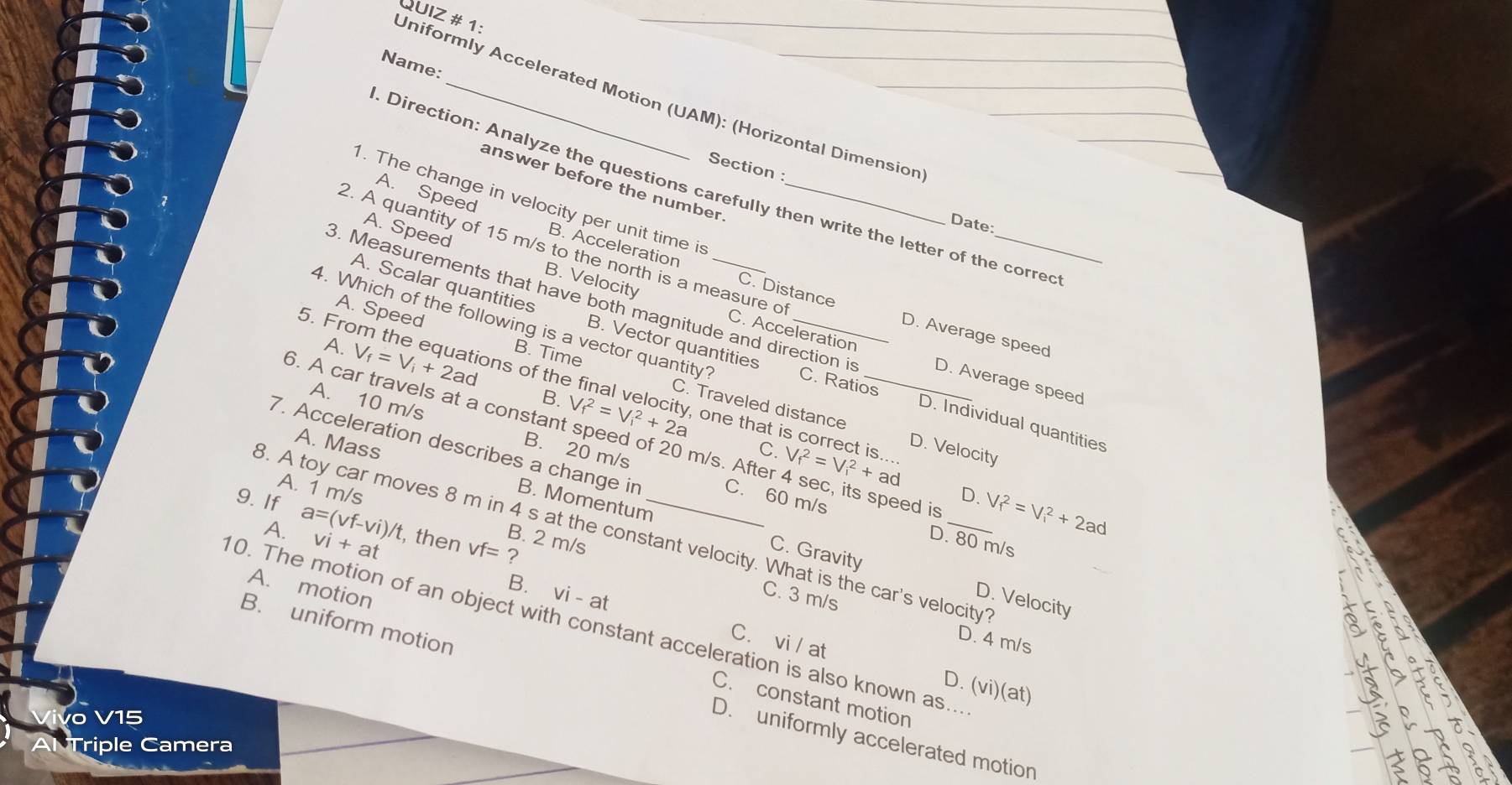 Uniformly Accelerated Motion (UAM): (Horizontal Dimension QUIZ # 1:
Name:
answer before the number
. Direction: Analyze the questions carefully then write the letter of the corred
Section : Date:
1. The change in velocity per unit time is_
A. Speed B. Acceleration
2. A quantity of 15 m/s to the north is a measure o
A. Speed B. Velocity
3. Measurements that have both magnitude and direction is D. Average speed
C. Distance D. Average speed
4. Which of the following is a vector quantity?_
A. Scalar quantities B. Vector quantities C. Ratios
C. Acceleration
5. Fro m he ons of the
A. V_f=V_i+2ad B. Time
A. Speed C. Traveled distance

B. V_f^2=V_i^2+2a v
D. Individual quantities
A. 10 m/s B. 20 m/s
6. A car travels at a constant speed of 20 m/s. After 4 sec, its speed is
one that i D. Velocity
A. Mass
7. Acceleration describes a change in C. 60 m/s
C. V_f^2=V_i^2+ad D. V_f^2=V_i^2+2ad
B. Momentum
A. 1 m/s B. 2 m/s
9. If a=(vf-vi)/t vi+at , then vf=?
A.
3. A toy car moves 8 m in 4 s at the constant velocity. What is the car's velocity
D. 80 m/s
C. Gravity D. Velocity
C. 3 m/s
B. vi-a C. vi / at

0. The motion of an object with constant acceleration is also known as...
D. 4 m/s
A. motion C. constant motion
D. (vi)(at)
B. uniform motion D. uniformly accelerated motion
Vivo V15
Al Triple Camera