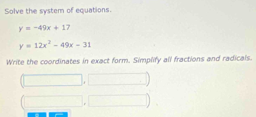 Solve the system of equations.
y=-49x+17
y=12x^2-49x-31
Write the coordinates in exact form. Simplify all fractions and radicals.