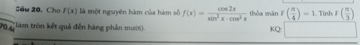 Cho F(x) là một nguyên hàm của hàm số f(x)= cos 2x/sin^2x· cos^2x  thỏa mãn F( π /4 )=1. Tính F( π /3 )
(làm tròn kết quả đến hàng phần mười). 
70.6i KQ: □