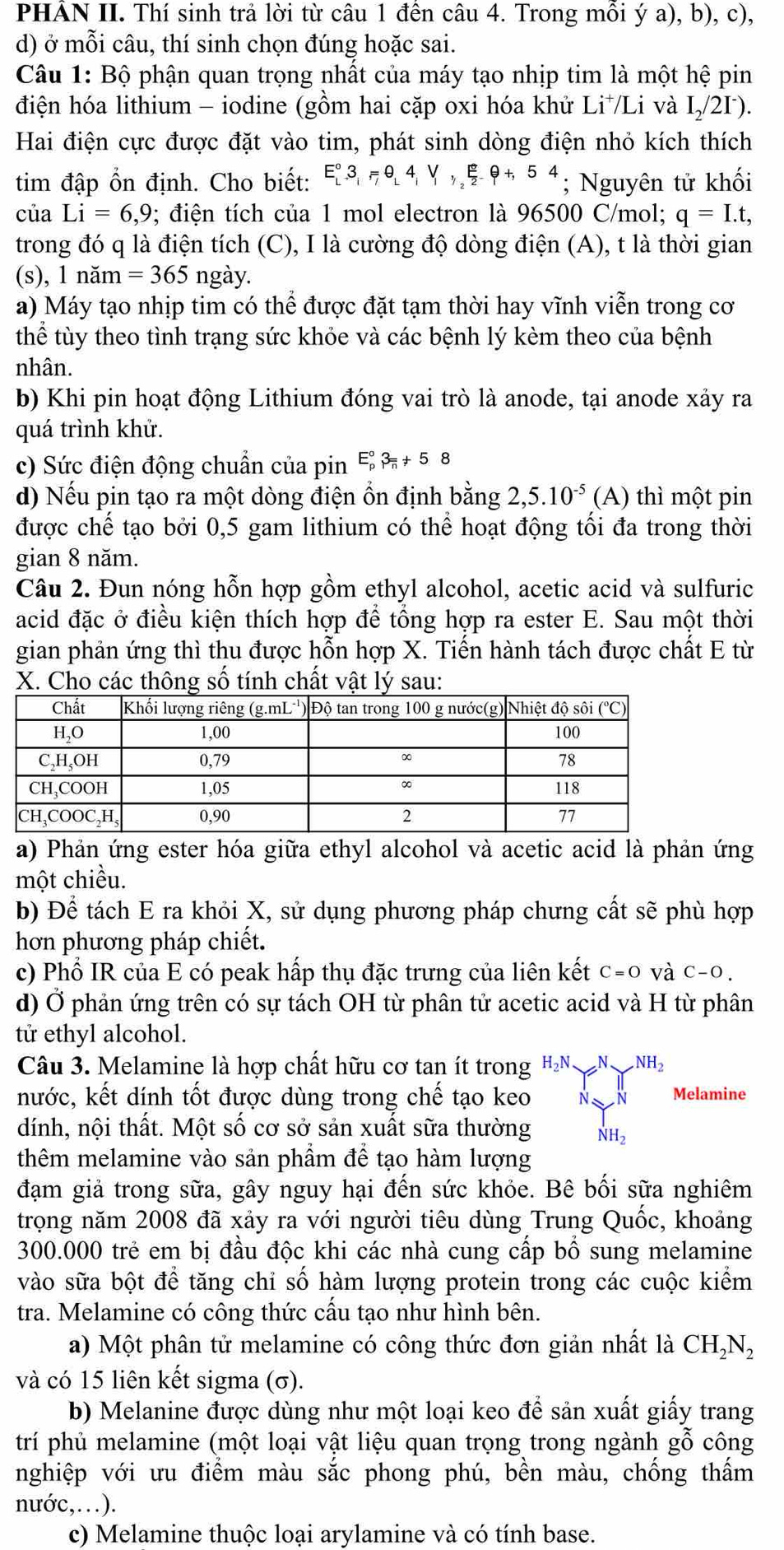 PHẢN II. Thí sinh trả lời từ câu 1 đến câu 4. Trong mỗi ý a), b), c),
d) ở mỗi câu, thí sinh chọn đúng hoặc sai.
Câu 1: Bộ phận quan trọng nhất của máy tạo nhịp tim là một hệ pin
điện hóa lithium - iodine (gồm hai cặp oxi hóa khử Li⁺/Li và I_2/2I^-).
Hai điện cực được đặt vào tim, phát sinh dòng điện nhỏ kích thích
tim đập ổn định. Cho biết: E_L^((circ)3,=θ ,4,V,_1,V_circ _2)varepsilon |+^eθ +,54; Nguyên tử khối
của Li=6,9; điện tích của 1 mol electron là 96500 C/mol; q=I.t,
trong đó q là điện tích (C), I là cường độ dòng điện (A), t là thời gian
(s), 1 nam=365 ngày.
a) Máy tạo nhịp tim có thể được đặt tạm thời hay vĩnh viễn trong cơ
thhat e # tùy theo tình trạng sức khỏe và các bệnh lý kèm theo của bệnh
nhân.
b) Khi pin hoạt động Lithium đóng vai trò là anode, tại anode xảy ra
quá trình khử.
c) Sức điện động chuẩn của pin E_p^((circ)3_n)+58
d) Nếu pin tạo ra một dòng điện ổn định bằng 2,5.10^(-5) (A) thì một pin
được chế tạo bởi 0,5 gam lithium có thể hoạt động tối đa trong thời
gian 8 năm.
Câu 2. Đun nóng hỗn hợp gồm ethyl alcohol, acetic acid và sulfuric
acid đặc ở điều kiện thích hợp để tổng hợp ra ester E. Sau một thời
gian phản ứng thì thu được hỗn hợp X. Tiến hành tách được chất E từ
X. Cho các thông số tính chất vật lý sau:
a) Phản ứng ester hóa giữa ethyl alcohol và acetic acid là phản ứng
một chiều.
b) Để tách E ra khỏi X, sử dụng phương pháp chưng cất sẽ phù hợp
hơn phương pháp chiết.
c) Phổ IR của E có peak hấp thụ đặc trưng của liên kết C=O và C-O.
d) Ở phản ứng trên có sự tách OH từ phân tử acetic acid và H từ phân
tử ethyl alcohol.
Câu 3. Melamine là hợp chất hữu cơ tan ít trong H_2N_ N_ NH_2
nước, kết dính tốt được dùng trong chế tạo keo N _  N Melamine
dính, nội thất. Một số cơ sở sản xuất sữa thường NH_2
thêm melamine vào sản phẩm để tạo hàm lượng
đạm giả trong sữa, gây nguy hại đến sức khỏe. Bê bối sữa nghiêm
trọng năm 2008 đã xảy ra với người tiêu dùng Trung Quốc, khoảng
300.000 trẻ em bị đầu độc khi các nhà cung cấp bố sung melamine
vào sữa bột để tăng chỉ số hàm lượng protein trong các cuộc kiểm
tra. Melamine có công thức cấu tạo như hình bên.
a) Một phân tử melamine có công thức đơn giản nhất là CH_2N_2
và có 15 liên kết sigma (σ).
b) Melanine được dùng như một loại keo để sản xuất giấy trang
trí phủ melamine (một loại vật liệu quan trọng trong ngành gwidehat O^((sim)) công
nghiệp với ưu điểm màu sắc phong phú, bền màu, chống thấm
nước,…).
c) Melamine thuộc loại arylamine và có tính base.