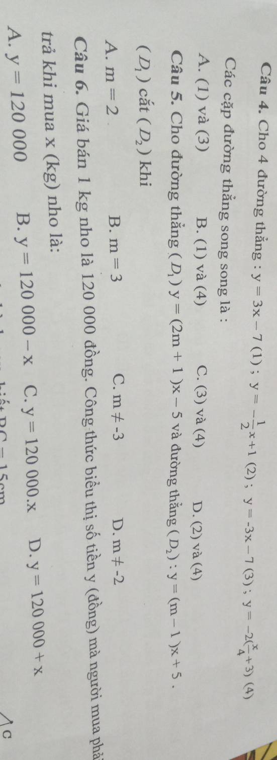 Cho 4 đường thẳng : y=3x-7(1); y=- 1/2 x+1(2); y=-3x-7(3); y=-2( x/4 +3)(4)
Các cặp đường thẳng song song là :
A. (1) và (3) B. (1) và (4) C. (3) và (4) D. (2) và (4)
Câu 5. Cho đường thẳng (D_1)y=(2m+1)x-5 và đường thắng (D_2):y=(m-1)x+5.
(D_1) cã t(D_2) khi
A. m=2 B. m=3 C. m!= -3 D. m!= -2
Câu 6. Giá bán 1 kg nho là 120 000 đồng. Công thức biểu thị số tiền y (đồng) mà người mua phả
trả khi mua x (kg) nho là:
A. y=120000 B. y=120000-x C. y=120000.x D. y=120000+x
DC-15cm
C