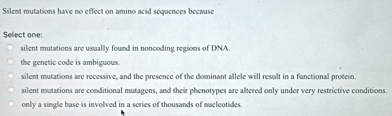 Silent mutations have no effect on amino acid sequences because
Select one:
silent mutations are usually found in noncoding regions of DNA.
the genetic code is ambiguous.
silent mutations are recessive, and the presence of the dominant allele will result in a functional protein.
silent mutations are conditional mutagens, and their phenotypes are altered only under very restrictive conditions.
only a single base is involved in a series of thousands of nucleotides.