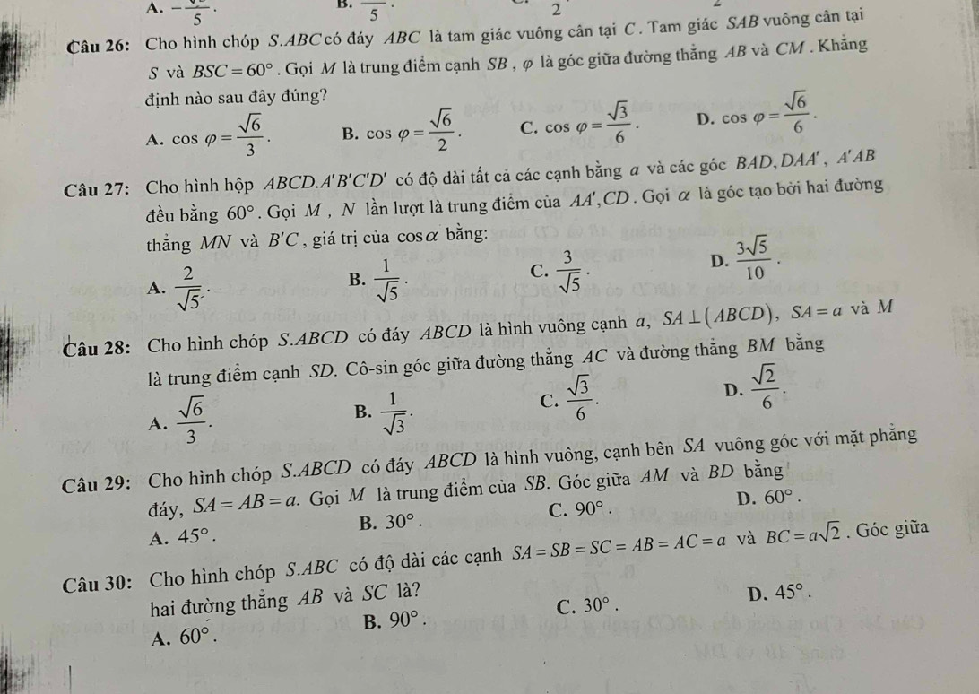 A. -frac 5· overline 5^((·)
2
Câu 26: Cho hình chóp S.ABC có đáy ABC là tam giác vuông cân tại C . Tam giác SAB vuông cân tại
s và BSC=60^circ). Gọi M là trung điểm cạnh SB , φ là góc giữa đường thẳng AB và CM . Khẳng
định nào sau đây đúng?
A. cos varphi = sqrt(6)/3 . B. cos varphi = sqrt(6)/2 . C. cos varphi = sqrt(3)/6 . D. cos varphi = sqrt(6)/6 .
Câu 27: Cho hình hộp ABCD, A'B'C'D' có độ dài tất cả các cạnh bằng a và các góc BAD, DAA',A'AB
đều bằng 60°. Gọi M , N lần lượt là trung điểm của AA',CD . Gọi α là góc tạo bởi hai đường
thắng MN và B'C , giá trị của cosα bằng:
B.
A.  2/sqrt(5) .  1/sqrt(5) ·
C.  3/sqrt(5) ·
D.  3sqrt(5)/10 .
Câu 28: Cho hình chóp S.ABCD có đáy ABCD là hình vuông cạnh a, SA⊥ (ABCD),SA=a và M
là trung điểm cạnh SD. Cô-sin góc giữa đường thẳng AC và đường thẳng BM bằng
A.  sqrt(6)/3 .
B.  1/sqrt(3) .
C.  sqrt(3)/6 .
D.  sqrt(2)/6 .
Câu 29: Cho hình chóp S.ABCD có đáy ABCD là hình vuông, cạnh bên SA vuông góc với mặt phẳng
đáy, SA=AB=a C. Gọi M là trung điểm của SB. Góc giữa AM và BD bằng
A. 45°. 30°. C. 90°. D. 60°.
B.
Câu 30: Cho hình chóp S.ABC có độ dài các cạnh SA=SB=SC=AB=AC=a và BC=asqrt(2). Góc giữa
hai đường thắng AB và SC là?
A. 60°. B. 90°. C. 30°. D. 45°.