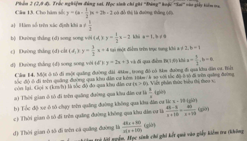 Phần 2(2,0d) D. Trắc nghiệm đúng sai. Học sinh chỉ ghi 'Đúng” hoặc “Sai' vào giảy kiểm tra.
Câu 13. Cho hàm số: y=(a- 1/2 )x+2b-2 có đồ thị là đường thẳng (d).
a) Hàm số trên xác định khi a!=  1/2 
b) Đường thắng (d) song song với (d_1):y= 1/2 x-2 khi a=1,b!= 0
c) Đường thắng (d) cat(d_2):y= 3/2 x+4 tại một điểm trên trục tung khi a!= 2,b=1
d) Đường thẳng (d) song song với (d^,):y=2x+3 và đi qua điểm B(1:0) khi a= 5/2 ,b=0.
Câu 14. Một ô tô đi một quãng đường dài 48km , trong đó có 8km đường đi qua khu dân cư. Biết
ốc độ ô đi trên quãng đường qua khu dân cư kém 10km/h sọ với tốc độ ô tô đi trên quãng đường
còn lại. Gọi x (km/h) là tốc độ đo qua khu dân cư (x>0) Viết phân thức biểu thị theo x;
a) Thời gian ô tô đi trên quãng đường qua khu dân cư là  8/x (gib)
b) Tốc độ xe ô tô chạy trên quãng đường không qua khu dân cư là: x-10 (giờ)
c) Thời gian ô tô đi trên quãng đường không qua khu dân cư là  (48-8)/x+10 = 40/x+10  (giờ)
d) Thời gian ô tô đi trên cá quãng đường là  (48x+80)/x(x+10)  (giờ)
âm trả lời ngắn. Học sinh chī ghi kết quã vào giấy kiếm tra (không