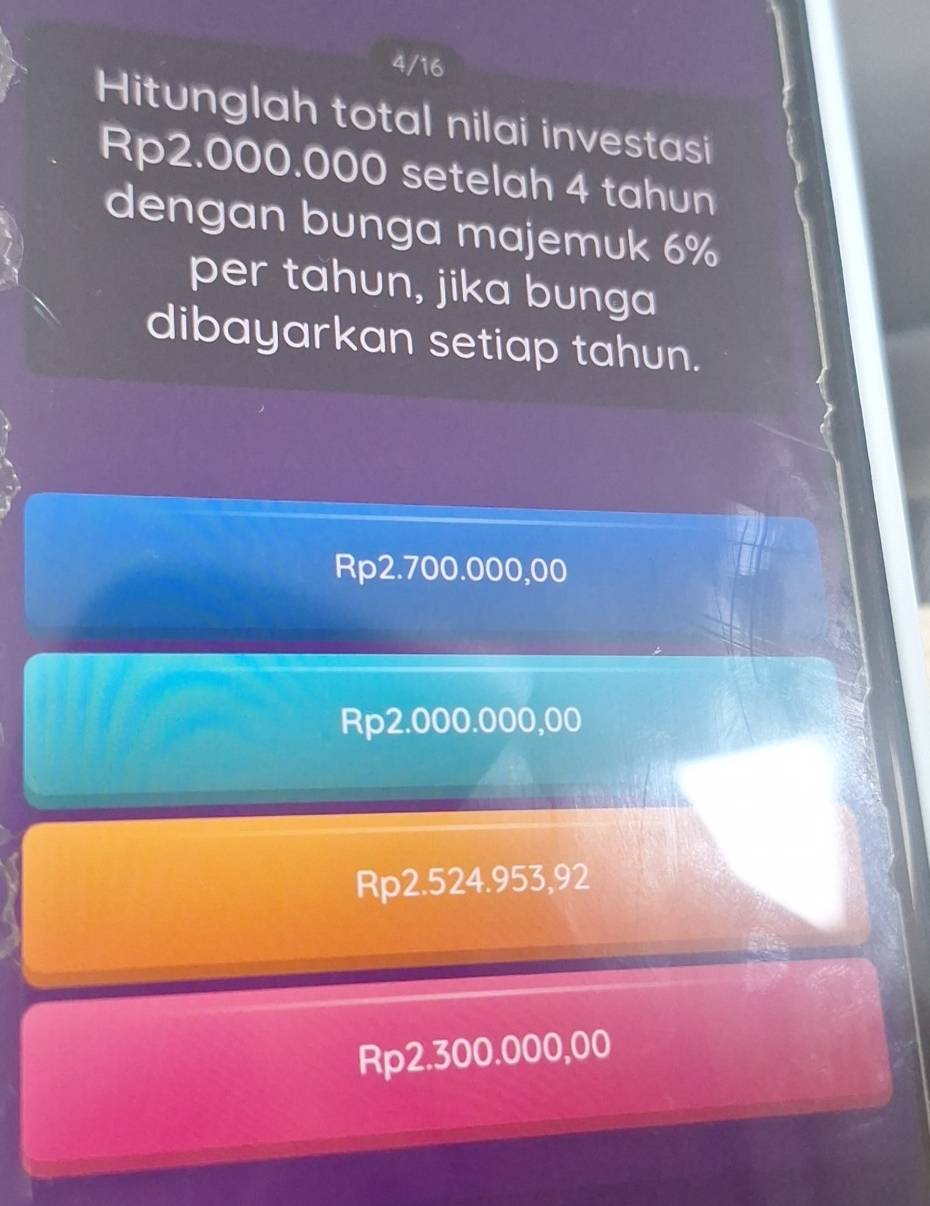 4/16
Hitunglah total nilai investasi
Rp2.000.000 setelah 4 tahun
dengan bunga majemuk 6%
per tahun, jika bunga
dibayarkan setiap tahun.
Rp2.700.000,00
Rp2.000.000,00
Rp2.524.953,92
Rp2.300.000,00