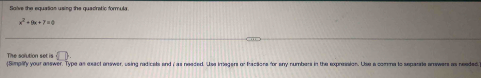 Solve the equation using the quadratic formula.
x^2+9x+7=0
The solution set is  □ 
(Simplify your answer. Type an exact answer, using radicals and i as needed. Use integers or fractions for any numbers in the expression. Use a comma to separate answers as needed.