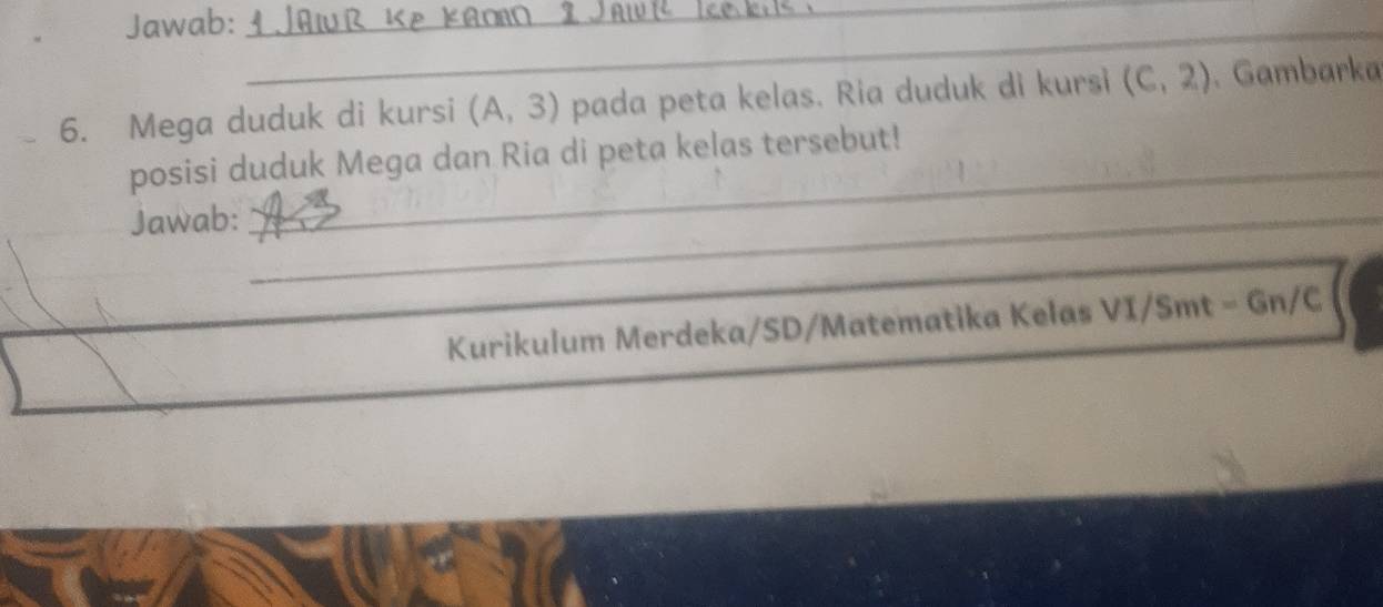 Jawab:_ 
_ 
6. Mega duduk di kursi (A,3) pada peta kelas. Ria duduk di kursi (C,2) 、 Gambarka 
_ 
posisi duduk Mega dan Ria di peta kelas tersebut! 
Jawab:_ 
Kurikulum Merdeka/SD/Matematika Kelas VI/Smt = Gn/C