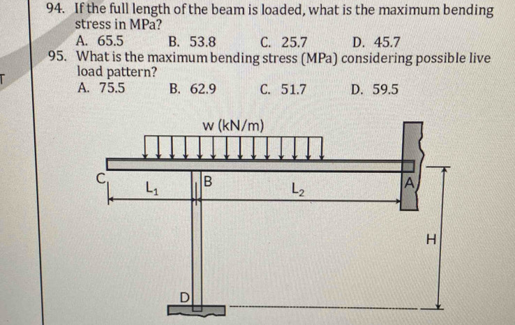 If the full length of the beam is loaded, what is the maximum bending
stress in MPa?
A. 65.5 B. 53.8 C. 25.7 D. 45.7
95. What is the maximum bending stress (MPa) considering possible live
I load pattern?
A. 75.5 B. 62.9 C. 51.7 D. 59.5