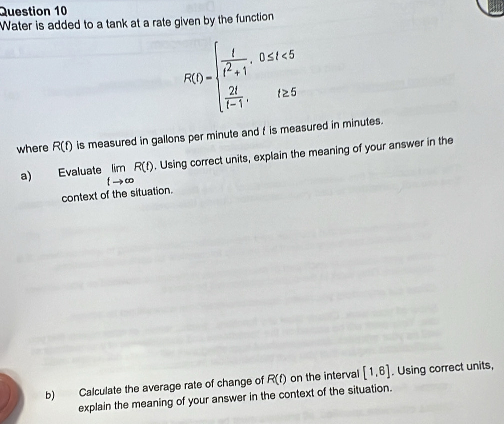 Water is added to a tank at a rate given by the function
R(t)=beginarrayl  t/t^2+1 ,0≤ t<5  2t/t-1 ,t≥ 5endarray.
where R(t) is measured in gallons per minute and t is measured in minutes. 
a) Evaluate limlimits _tto ∈fty R(t). Using correct units, explain the meaning of your answer in the 
context of the situation. 
b) Calculate the average rate of change of R(t) on the interval [1,6]. Using correct units, 
explain the meaning of your answer in the context of the situation.