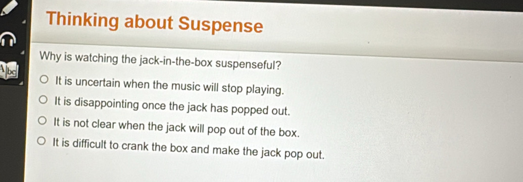 Thinking about Suspense
Why is watching the jack-in-the-box suspenseful?
bg It is uncertain when the music will stop playing.
It is disappointing once the jack has popped out.
It is not clear when the jack will pop out of the box.
It is difficult to crank the box and make the jack pop out.