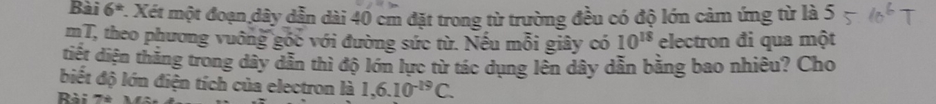 Bài 6^(th) 7. Xét một đoạn dây dẫn dài 40 cm đặt trong từ trường đều có độ lớn cảm ứng từ là 5 
mT, theo phương vuỡng góc với đường sức từ. Nếu mỗi giây có 10^(18) electron đi qua một 
tiết diện thắng trong dây dẫn thì độ lớn lực từ tác dụng lên dây dẫn bằng bao nhiêu? Cho 
biết độ lớn điện tích của electron là 1,6.10^(-19)C. 
Rài 7ª