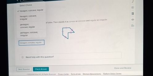 Select Choice
* hexagon; concave; reguia
hexagon; concave; icregular
of sides. Then classify it as convex or concove and regulor or imegulor.
concave; regular pentla gon ;
irregular pentagon; concave;
hexagon: concae; regular
Need help with this question?
Nex Question Check An swer Done and Review
02024 Mc Gow Hil All lights Reserved Prwacy Center Teams of Uise Miounum Requirerents Platorm Stotus Certter