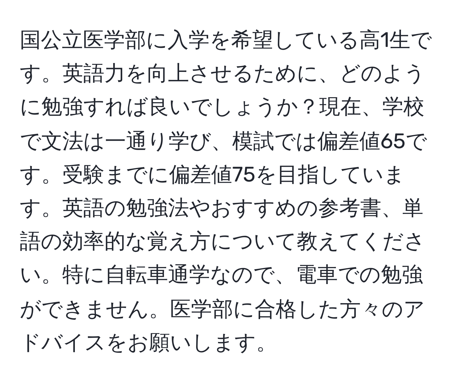 国公立医学部に入学を希望している高1生です。英語力を向上させるために、どのように勉強すれば良いでしょうか？現在、学校で文法は一通り学び、模試では偏差値65です。受験までに偏差値75を目指しています。英語の勉強法やおすすめの参考書、単語の効率的な覚え方について教えてください。特に自転車通学なので、電車での勉強ができません。医学部に合格した方々のアドバイスをお願いします。