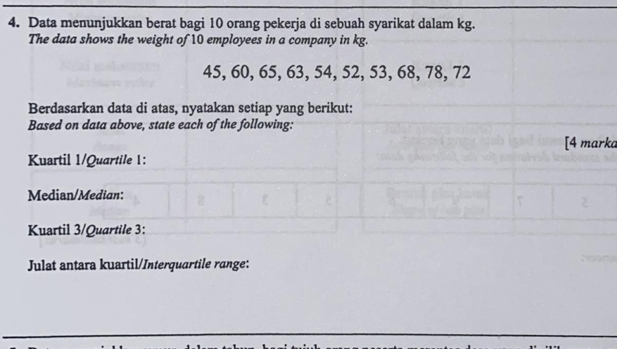 Data menunjukkan berat bagi 10 orang pekerja di sebuah syarikat dalam kg. 
The data shows the weight of 10 employees in a company in kg.
45, 60, 65, 63, 54, 52, 53, 68, 78, 72
Berdasarkan data di atas, nyatakan setiap yang berikut: 
Based on data above, state each of the following: 
[4 marka 
Kuartil 1/Quartile 1: 
Median/Median: 
Kuartil 3/Quartile 3: 
Julat antara kuartil/Interquartile range: