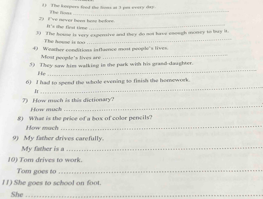 The keepers feed the lions at 3 pm every day. 
The lions 
_ 
2) I’ve never been here before. 
It’s the first time 
_ 
3) The house is very expensive and they do not have enough money to buy it. 
The house is too 
_ 
4) Weather conditions influence most people’s lives. 
Most people’s lives are 
_ 
_ 
5) They saw him walking in the park with his grand-daughter. 
He 
_ 
6) I had to spend the whole evening to finish the homework. 
It 
_ 
7) How much is this dictionary? 
How much 
8) What is the price of a box of color pencils? 
How much 
_ 
9) My father drives carefully. 
My father is a 
_ 
10) Tom drives to work. 
Tom goes to 
_ 
11) She goes to school on foot. 
She_